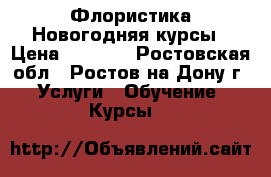 Флористика Новогодняя курсы › Цена ­ 5 000 - Ростовская обл., Ростов-на-Дону г. Услуги » Обучение. Курсы   